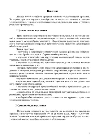3
Введение
Важное место в учебном процессе занимает технологическая практика.
За период практики студенты приобретают и закрепляют навыки в решении
технологических, технико-экономических и организационных задач в условиях
реального производства.
1 Цель и задачи практики
Цель практики: закрепление и углубление полученных в институте зна-
ний и пополнение новыми сведениями о прогрессивных технологий, использо-
вание нового металлообрабатывающего оборудования, накопление практиче-
ского опыта реализации конкретных технологических процессов механической
обработки изделий.
Задачи практики:
- получение и закрепление практических навыков работы на современ-
ном металлообрабатывающем и сборочном оборудовании;
- изучение взаимодействия структурных подразделений завода, цехов,
участков, общей организации производства;
- изучение технологических процессов производства заготовок методом
литья, ковки, штамповки и др.;
- изучение технологических процессов механической обработки и обору-
дования - токарных, фрезерных, расточных, сверлильных, строгальных, шлифо-
вальных, универсальных станков, станков с программным управлением, много-
целевых станков;
- изучение технологии складирования продукции и испытания станков;
- изучение конструкций режущего инструмента и систем инструменталь-
ного обеспечения производства;
- изучение конструкций приспособлений, которые применяются для ус-
тановки заготовок и инструментов на станках;
- ознакомление со всеми видами технической документации, порядком ее
разработки, оформления и использования;
- подбор необходимого материала для выполнения курсового проекта по
технологии машиностроения.
2 Организация практики
Организация практики осуществляется на основании на основании
Приказа Министерства образования РФ от 25 марта 2003г. №1154 «Об утвер-
ждении Положения о порядке проведения практики студентов образовательных
учреждений высшего профессионального образования».
Copyright ОАО «ЦКБ «БИБКОМ» & ООО «Aгентство Kнига-Cервис»
 