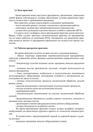 4
2.1 База практики
Базой практики может выступать предприятие, организация, учреждение
любой формы собственности, которая обеспечивает условия проведения прак-
тики в соответствия с требованиями программы.
База практики должна удовлетворять следующим требованиям:
- иметь высокий уровень техники, технологии и организации работы;
- охватывать полный цикл машиностроительного производства;
- должна быть размещена в регионе высшего учебного заведения (ВУЗ).
Студенты могут подбирать место прохождения практики самостоятельно.
Важно, чтобы студент проходил технологическую практику на предприятии,
где он может работать по окончанию ВУЗа. Основанием для проведения прак-
тики является письмо от предприятия персонально на студента или группу сту-
дентов.
2.2 Рабочая программа практики
Во время практики студенты должны изучить следующие вопросы:
- общую структуру управления машиностроительным предприятием,
структуру управления цехом, функции административно-управленческого пер-
сонала;
- номенклатуру изделий основных цехов, программу выпуска продукции
цехом;
- основные методы производства заготовок, которые используются на
данном предприятии;
- типы, конструктивные особенности и технологические возможности
металлорежущего оборудования, конструкции устройств и инструментов, ис-
пользуемых на заводе и в цехах;
- типовые технологические процессы механической обработки деталей
разных типов;
- средства механизации и автоматизации технологических процессов;
- методы контроля качества изготовления деталей;
- нормирование работ;
- технологическую документацию на участках механической обработки
деталей;
- функциональные обязанности службы главного технолога, технолога и
механика цеха, мастера участка;
- организацию планово-предупредительного ремонта оборудования;
- технику безопасности на рабочих местах.
Во время прохождения практики студент должен подобрать материал,
необходимый для выполнения курсового проекта по технологии машинострое-
ния.
В соответствии с предусмотренной задачей на курсовой проект студен-
ты изучают:
- заводскую программу выпуска оборудования (станка);
Copyright ОАО «ЦКБ «БИБКОМ» & ООО «Aгентство Kнига-Cервис»
 