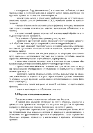 5
- конструкцию оборудования (станка) и технические требования, которые
предъявляются к сборочной единице, в которую входит деталь, выбранная для
курсового проекта по технологии машиностроения;
- конструкцию детали и технические требования на ее изготовление, со-
ответствие чертежа детали требованиям ЕСКД, отработка детали на техноло-
гичность;
- методы изготовления заготовки детали (деталей), методику назначения
припусков в условиях производства, методику определения себестоимости за-
готовки;
- технологический процесс термической и механической обработки дета-
ли, режимы резания и оснащения.
На основании собранного материала студенту нужно:
- выполнить критический анализ технологического процесса механиче-
ской обработки детали, предусмотренной заданием на курсовой проект;
- для всех операций технологического процесса выполнить операцион-
ные эскизы с указанием последовательности переходов, проанализировать ба-
зирование детали;
- выполнить эскизы для каждого перехода на операциях технологиче-
ского процесса с определением режущего инструмента, устройств, размеров
обработки, режимов резания, шероховатости, норм времени;
- выполнить описание используемого в технологическом процессе обо-
рудования (служебное назначение, технические характеристики);
- проанализировать возможности повышения производительности в слу-
чае использования прогрессивного оборудования и инструментов в условиях
данного производства;
- выполнить эскизы приспособлений, которые используются на опера-
циях технологического процесса; изучить организацию и средства техническо-
го контроля детали, причины возникновения производственного брака, (если
такой существует);
- выполнить схемы контроля на каждой операции технологического
процесса;
- изучить методы расчета себестоимости детали.
2.3 Порядок прохождения практики
Продолжительность технологической практики 3 недели.
В первый день студенты прибывают на место практики, знакомятся с
руководителем практики от предприятия, получают инструктаж по правилам
внутреннего распорядка и технике безопасности на рабочих местах.
На протяжении первой недели студенты должны выбрать деталь, кото-
рая соответствует теме курсового проекта по технологии машиностроения, и
согласовать ее с руководителем практики от предприятия. Далее изучение не-
обходимых вопросов проводится в соответствии с графиком прохождения
практики.
Copyright ОАО «ЦКБ «БИБКОМ» & ООО «Aгентство Kнига-Cервис»
 
