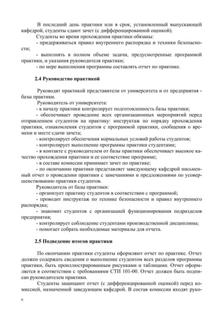 6
В последний день практики или в срок, установленный выпускающей
кафедрой, студенты сдают зачет (с дифференцированной оценкой).
Студенты во время прохождения практики обязаны:
- придерживаться правил внутреннего распорядка и техники безопасно-
сти;
- выполнять в полном объеме задачи, предусмотренные программой
практики, и указания руководителя практики;
- по мере выполнения программы составлять отчет по практике.
2.4 Руководство практикой
Руководят практикой представители от университета и от предприятия -
базы практики.
Руководитель от университета:
- к началу практики контролирует подготовленность базы практики;
- обеспечивает проведение всех организационных мероприятий перед
отправлением студентов на практику: инструктаж по порядку прохождения
практики, ознакомления студентов с программой практики, сообщения о вре-
мени и месте сдачи зачета;
- контролирует обеспечения нормальных условий работы студентов;
- контролирует выполнение программы практики студентами;
- в контакте с руководителем от базы практики обеспечивает высокое ка-
чество прохождения практики и ее соответствие программе;
- в составе комиссии принимает зачет по практике;
- по окончанию практики представляет заведующему кафедрой письмен-
ный отчет о проведении практики с замечаниями и предложениями по усовер-
шенствованию практики студентов.
Руководитель от базы практики:
- организует практику студентов в соответствии с программой;
- проводит инструктаж по технике безопасности и правил внутреннего
распорядка;
- знакомит студентов с организацией функционирования подразделов
предприятия;
- контролирует соблюдение студентами производственной дисциплины;
- помогает собрать необходимые материалы для отчета.
2.5 Подведение итогов практики
По окончанию практики студенты оформляют отчет по практике. Отчет
должен содержать сведения о выполнение студентом всех разделов программы
практики, быть проиллюстрированным рисунками и таблицами. Отчет оформ-
ляется в соответствии с требованиями СТП 101-00. Отчет должен быть подпи-
сан руководителем практики.
Студенты защищают отчет (с дифференцированной оценкой) перед ко-
миссией, назначенной заведующим кафедрой. В состав комиссии входят руко-
Copyright ОАО «ЦКБ «БИБКОМ» & ООО «Aгентство Kнига-Cервис»
 