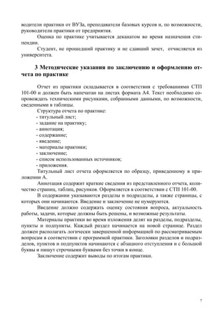 7
водители практики от ВУЗа, преподаватели базовых курсов и, по возможности,
руководители практики от предприятия.
Оценка по практике учитывается деканатом во время назначения сти-
пендии.
Студент, не прошедший практику и не сдавший зачет, отчисляется из
университета.
3 Методические указания по заключению и оформлению от-
чета по практике
Отчет из практики складывается в соответствия с требованиями СТП
101-00 и должен быть напечатан на листах формата А4. Текст необходимо со-
провождать техническими рисунками, собранными данными, по возможности,
сведенными в таблицы.
Структура отчета по практике:
- титульный лист;
- задание на практику;
- аннотация;
- содержание;
- введение;
- материалы практики;
- заключение;
- список использованных источников;
- приложения.
Титульный лист отчета оформляется по образцу, приведенному в при-
ложении А.
Аннотация содержит краткие сведения из представленного отчета, коли-
чество страниц, таблиц, рисунков. Оформляется в соответствии с СТП 101-00.
В содержании указываются разделы и подразделы, а также страницы, с
которых они начинаются. Введение и заключение не нумеруются.
Введение должно содержать оценку состояния вопроса, актуальность
работы, задачи, которые должны быть решены, и возможные результаты.
Материалы практики во время изложения делят на разделы, подразделы,
пункты и подпункты. Каждый раздел начинается на новой странице. Раздел
должен располагать логически завершенной информацией по рассматриваемым
вопросам в соответствии с программой практики. Заголовки разделов и подраз-
делов, пунктов и подпунктов начинаются с абзацного отступления и с большой
буквы и пишут строчными буквами без точки в конце.
Заключение содержит выводы по итогам практики.
Copyright ОАО «ЦКБ «БИБКОМ» & ООО «Aгентство Kнига-Cервис»
 