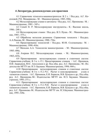 8
4 Литература, рекомендуемая для практики
4.1 Справочник технолога-машиностроителя: В 2 т. / Под ред. А.Г. Ко-
силовой, Р.К. Мещерякова.- М. : Машиностроение, 1985.-580с.
4.2 Металлорежущие станки и автоматы / Под ред. А.С. Проникова.- М. :
Машиностроение, 1981.- 345 с.
4.3 Семей П. Р. Металлорежущие инструменты.- К.: Высшая школа,
1986.- 248 с.
4.4 Металлорежущие станки / Под ред. В.Э. Пуша.- М. : Машинострое-
ние, 1985.- 575 с.
4.5 Обработка металлов резанием: Справочник технолога / Под.ред.
А.А.Панова.-М. :Машиностроение, 1988.-736с.
4.6 Проектирование технологий / Под.ред. Ю.М. Соломенцева.- М. :
Машиностроение, 1990.-416с.
4.7 Маталин А.А. Технология машностроения. - М.: Машиностроение,
1985.-496с.
4.8 Ачеркан Н.С. Металлорежущие станки. - М.: Машиностроение,
1965,-425с.
4.9 Проектирование металлорежущих станков и станочных систем:
Справочник-учебник: В 3-х т.-Т.1. Проектирование станков / А.С. Проников,
О.И. Аверьянов, Ю.С. Аполлонов и др. Под общ. ред. А.С. Проникова.- М.: Из-
дательство МГТУ им. Н.Э. Баумана: Машиностроение, 1994.-444 с.
4.10 Проектирование металлорежущих станков и станочных систем:
Справочник-учебник: В 3-х т.-Т.2.-Ч.1. Расчет и конструирование узлов и
элементов станков / А.С. Проников, Е.И. Борисов, В.В. Бушуев и др.; Под общ.
ред. А.С. Проникова.-М.: Издательство МГТУ им. Н.Э. Баумана: Машино-
строение, 1995.-371 с.
4.11 Проектирование металлорежущих станков и станочных систем:
Справочник-учебник: В 3-х т.-Т.2.-Ч.II. Расчет и конструирование узлов и
элементов станков / А.С. Проников, Е.И. Борисов, В.В. Бушуев и др.; Под общ.
ред. А.С. Проникова.-М.: Издательство МГТУ им. Н.Э.Баумана: Машинострое-
ние, 1995.-320с.
Copyright ОАО «ЦКБ «БИБКОМ» & ООО «Aгентство Kнига-Cервис»
 