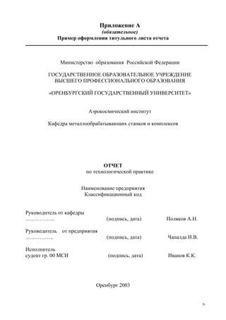 9
Приложение А
(обязательное)
Пример оформления титульного листа отчета
Министерство образования Российской Федерации
ГОСУДАРСТВЕННОЕ ОБРАЗОВАТЕЛЬНОЕ УЧРЕЖДЕНИЕ
ВЫСШЕГО ПРОФЕССИОНАЛЬНОГО ОБРАЗОВАНИЯ
«ОРЕНБУРГСКИЙ ГОСУДАРСТВЕННЫЙ УНИВЕРСИТЕТ»
Аэрокосмический институт
Кафедра металлообрабатывающих станков и комплексов
ОТЧЕТ
по технологической практике
Наименование предприятия
Классификационный код
Руководитель от кафедры
…………….. (подпись, дата) Поляков А.Н.
Руководитель от предприятия
……………. (подпись, дата) Чапалда И.В.
Исполнитель
судент гр. 00 МСИ (подпись, дата) Иванов К.К.
Оренбург 2003
Copyright ОАО «ЦКБ «БИБКОМ» & ООО «Aгентство Kнига-Cервис»
 