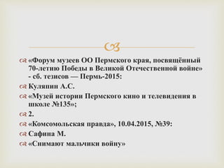 
 «Форум музеев ОО Пермского края, посвящённый
70-летию Победы в Великой Отечественной войне»
- сб. тезисов — Пермь-2015:
 Куляпин А.С.
 «Музей истории Пермского кино и телевидения в
школе №135»;
 2.
 «Комсомольская правда», 10.04.2015, №39:
 Сафина М.
 «Снимают мальчики войну»
 