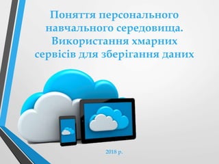 Поняття персонального
навчального середовища.
Використання хмарних
сервісів для зберігання даних
2018 р.
 