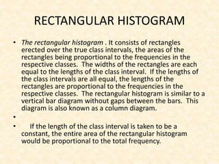 RECTANGULAR HISTOGRAM
• The rectangular histogram . It consists of rectangles
erected over the true class intervals, the areas of the
rectangles being proportional to the frequencies in the
respective classes. The widths of the rectangles are each
equal to the lengths of the class interval. If the lengths of
the class intervals are all equal, the lengths of the
rectangles are proportional to the frequencies in the
respective classes. The rectangular histogram is similar to a
vertical bar diagram without gaps between the bars. This
diagram is also known as a column diagram.
•
• If the length of the class interval is taken to be a
constant, the entire area of the rectangular histogram
would be proportional to the total frequency.
 