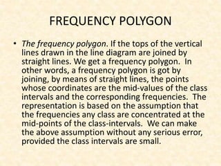 FREQUENCY POLYGON
• The frequency polygon. If the tops of the vertical
lines drawn in the line diagram are joined by
straight lines. We get a frequency polygon. In
other words, a frequency polygon is got by
joining, by means of straight lines, the points
whose coordinates are the mid-values of the class
intervals and the corresponding frequencies. The
representation is based on the assumption that
the frequencies any class are concentrated at the
mid-points of the class-intervals. We can make
the above assumption without any serious error,
provided the class intervals are small.
 