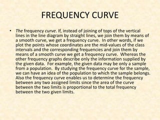 FREQUENCY CURVE
• The frequency curve. If, instead of joining of tops of the vertical
lines in the line diagram by straight lines, we join them by means of
a smooth curve, we get a frequency curve. In other words, if we
plot the points whose coordinates are the mid-values of the class
intervals and the corresponding frequencies and join them by
means of a smooth curve we get a frequency curve. Whereas the
other frequency graphs describe only the information supplied by
the given data. For example, the given data may be only a sample
from a population. By studying the frequency curve for the sample,
we can have an idea of the population to which the sample belongs.
Also the frequency curve enables us to determine the frequency
between any two assigned limits since the area of the curve
between the two limits is proportional to the total frequency
between the two given limits.
 