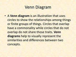 Venn Diagram
• A Venn diagram is an illustration that uses
circles to show the relationships among things
or finite groups of things. Circles that overlap
have a commonality while circles that do not
overlap do not share those traits. Venn
diagrams help to visually represent the
similarities and differences between two
concepts.
 