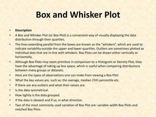 Box and Whisker Plot
• Description
• A Box and Whisker Plot (or Box Plot) is a convenient way of visually displaying the data
distribution through their quartiles.
• The lines extending parallel from the boxes are known as the “whiskers”, which are used to
indicate variability outside the upper and lower quartiles. Outliers are sometimes plotted as
individual dots that are in-line with whiskers. Box Plots can be drawn either vertically or
horizontally.
• Although Box Plots may seem primitive in comparison to a Histogram or Density Plot, they
have the advantage of taking up less space, which is useful when comparing distributions
between many groups or datasets.
• Here are the types of observations one can make from viewing a Box Plot:
• What the key values are, such as: the average, median 25th percentile etc.
• If there are any outliers and what their values are.
• Is the data symmetrical.
• How tightly is the data grouped.
• If the data is skewed and if so, in what direction.
• Two of the most commonly used variation of Box Plot are: variable-width Box Plots and
notched Box Plots
 