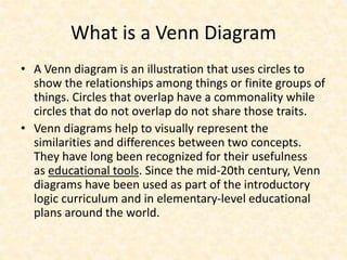 What is a Venn Diagram
• A Venn diagram is an illustration that uses circles to
show the relationships among things or finite groups of
things. Circles that overlap have a commonality while
circles that do not overlap do not share those traits.
• Venn diagrams help to visually represent the
similarities and differences between two concepts.
They have long been recognized for their usefulness
as educational tools. Since the mid-20th century, Venn
diagrams have been used as part of the introductory
logic curriculum and in elementary-level educational
plans around the world.
 