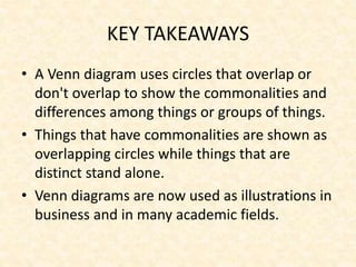 KEY TAKEAWAYS
• A Venn diagram uses circles that overlap or
don't overlap to show the commonalities and
differences among things or groups of things.
• Things that have commonalities are shown as
overlapping circles while things that are
distinct stand alone.
• Venn diagrams are now used as illustrations in
business and in many academic fields.
 