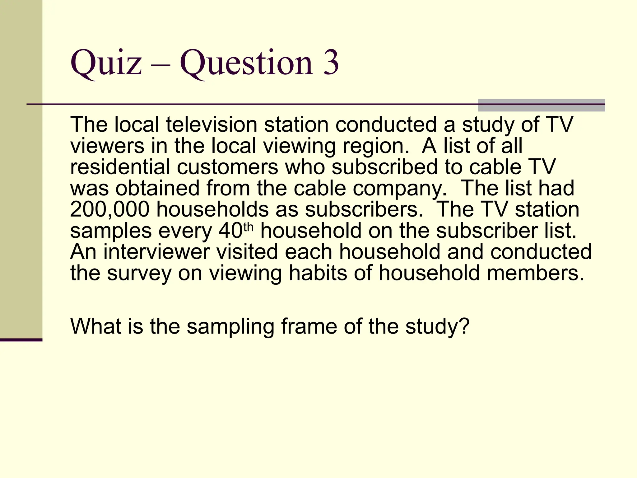 Quiz – Question 3
The local television station conducted a study of TV
viewers in the local viewing region. A list of all
residential customers who subscribed to cable TV
was obtained from the cable company. The list had
200,000 households as subscribers. The TV station
samples every 40th
household on the subscriber list.
An interviewer visited each household and conducted
the survey on viewing habits of household members.
What is the sampling frame of the study?
 