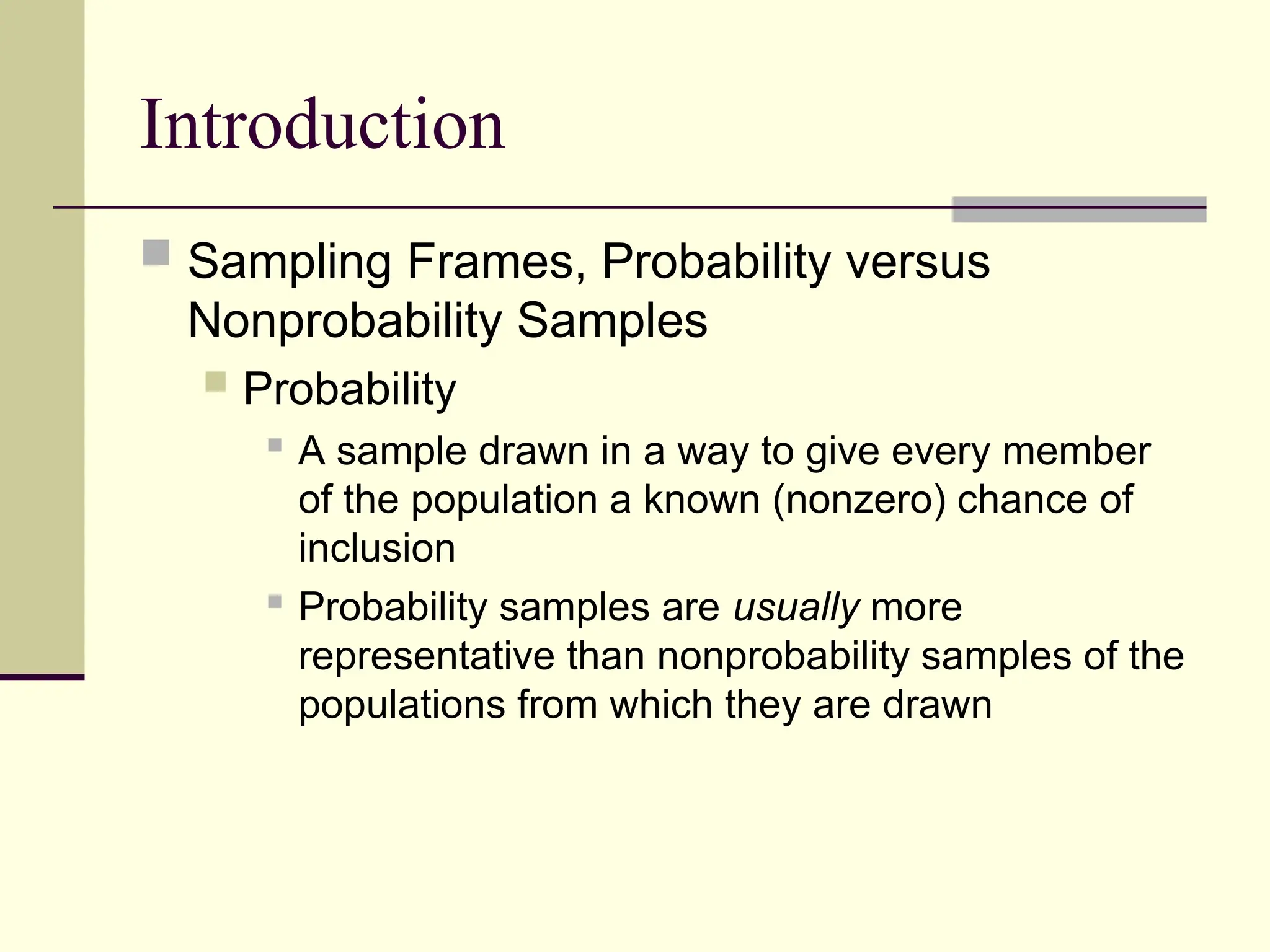 Introduction
 Sampling Frames, Probability versus
Nonprobability Samples
 Probability

A sample drawn in a way to give every member
of the population a known (nonzero) chance of
inclusion
 Probability samples are usually more
representative than nonprobability samples of the
populations from which they are drawn
 
