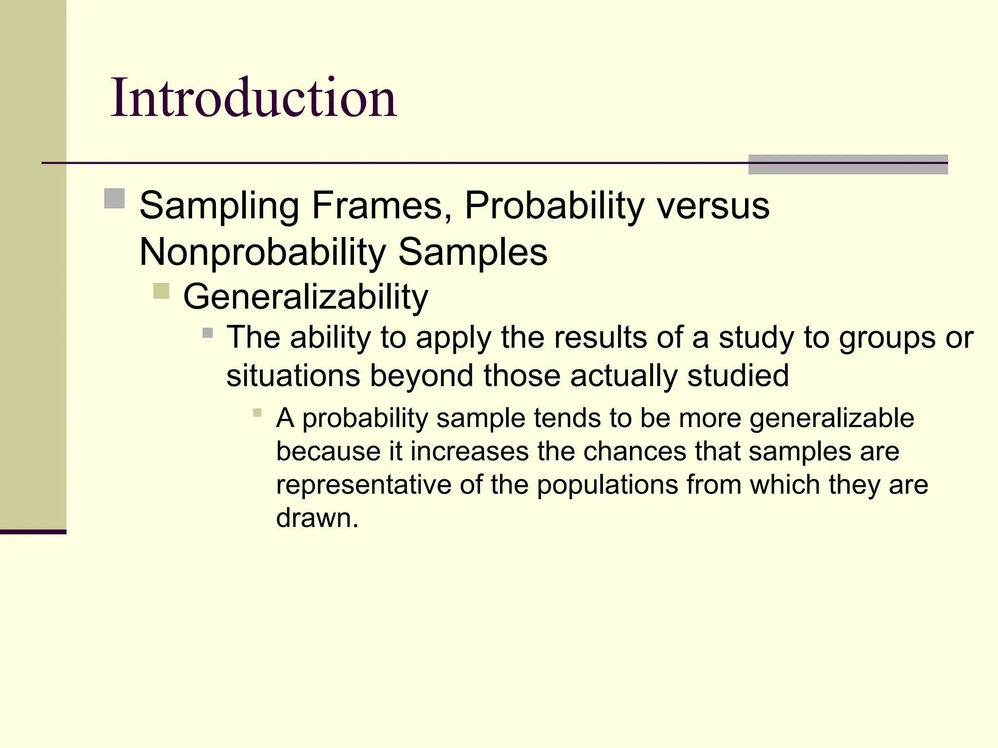 Introduction
 Sampling Frames, Probability versus
Nonprobability Samples
 Generalizability
 The ability to apply the results of a study to groups or
situations beyond those actually studied
 A probability sample tends to be more generalizable
because it increases the chances that samples are
representative of the populations from which they are
drawn.
 