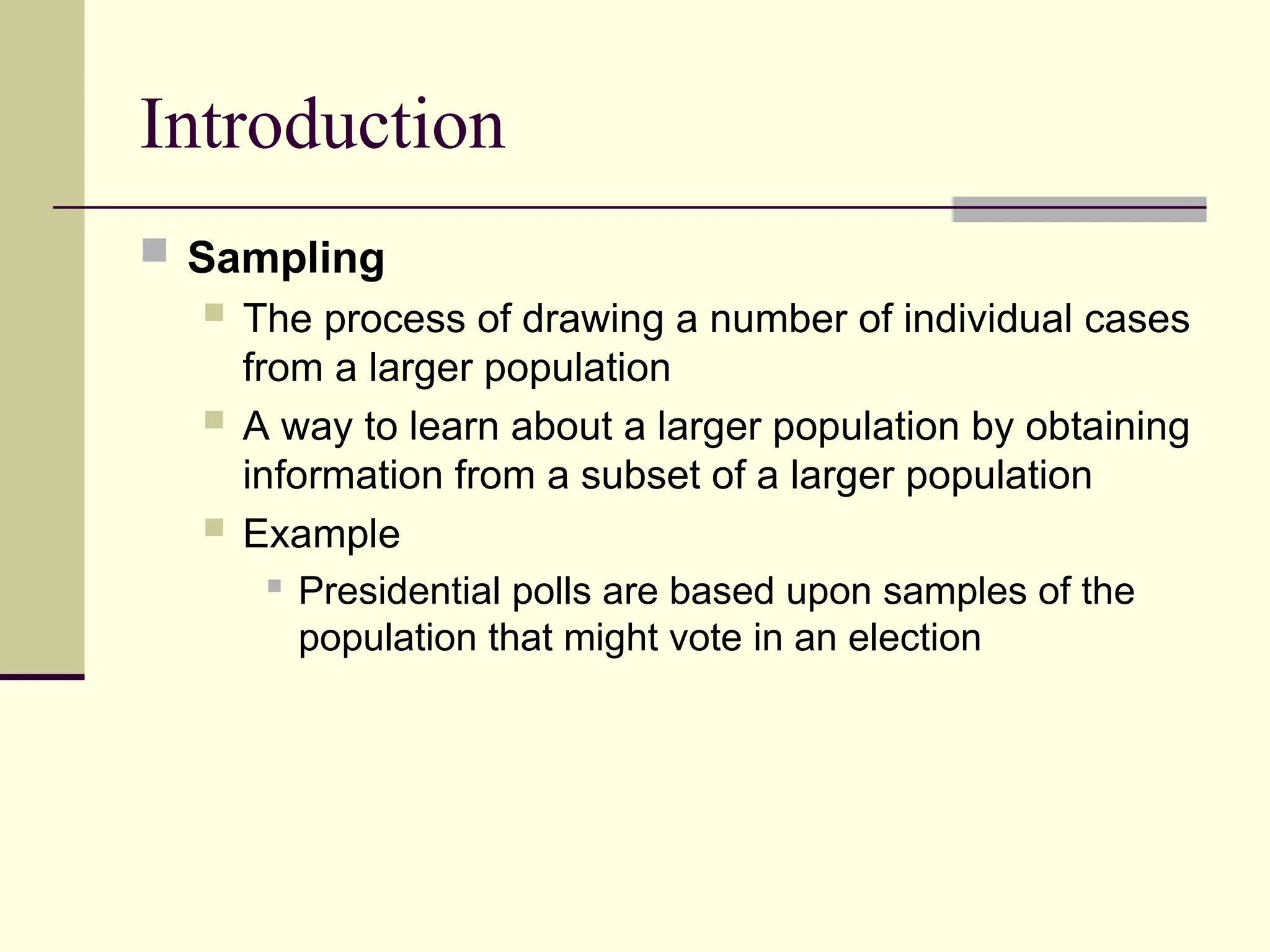 Introduction
 Sampling
 The process of drawing a number of individual cases
from a larger population
 A way to learn about a larger population by obtaining
information from a subset of a larger population
 Example
 Presidential polls are based upon samples of the
population that might vote in an election
 