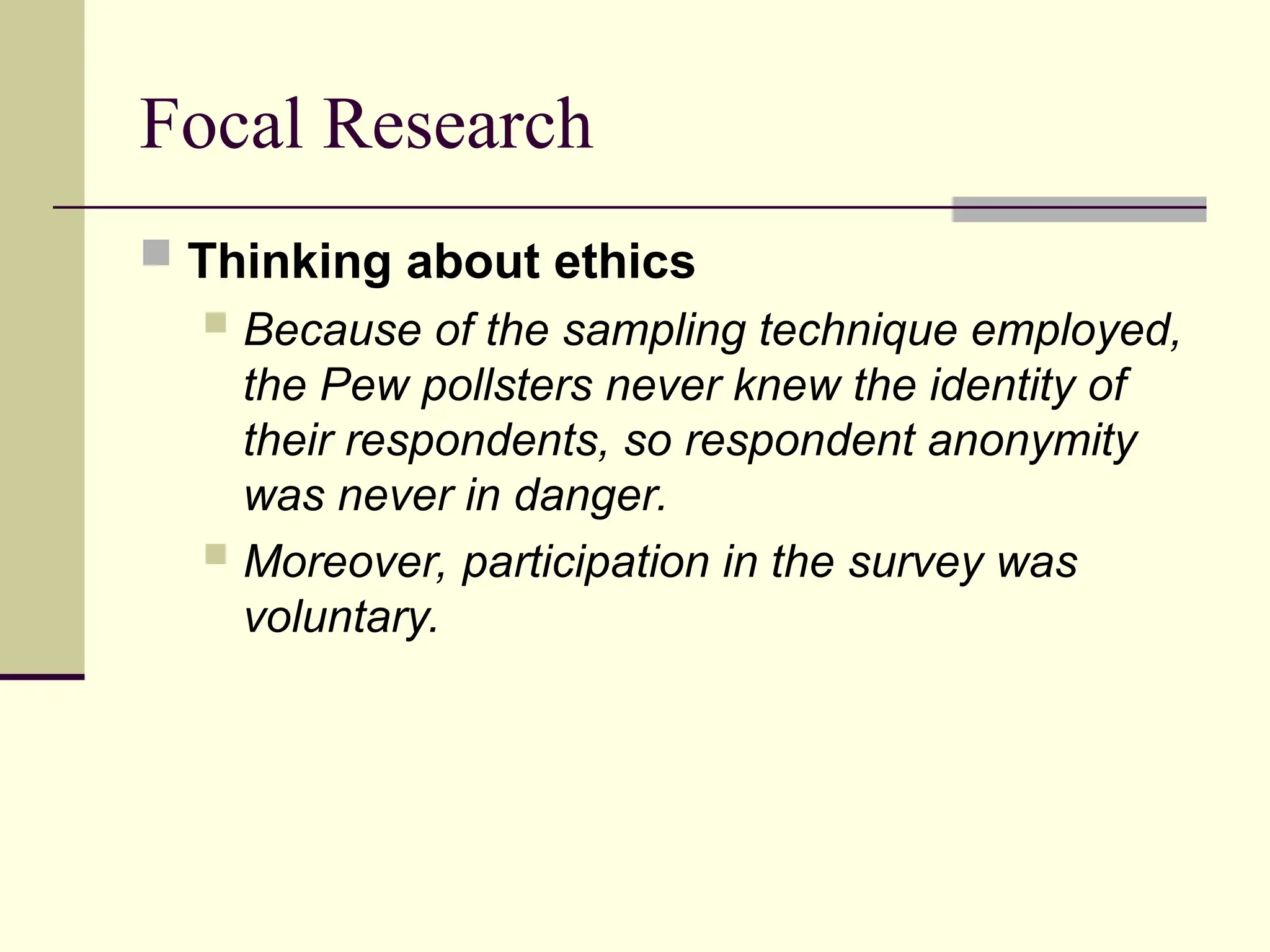 Focal Research
 Thinking about ethics
 Because of the sampling technique employed,
the Pew pollsters never knew the identity of
their respondents, so respondent anonymity
was never in danger.
 Moreover, participation in the survey was
voluntary.
 