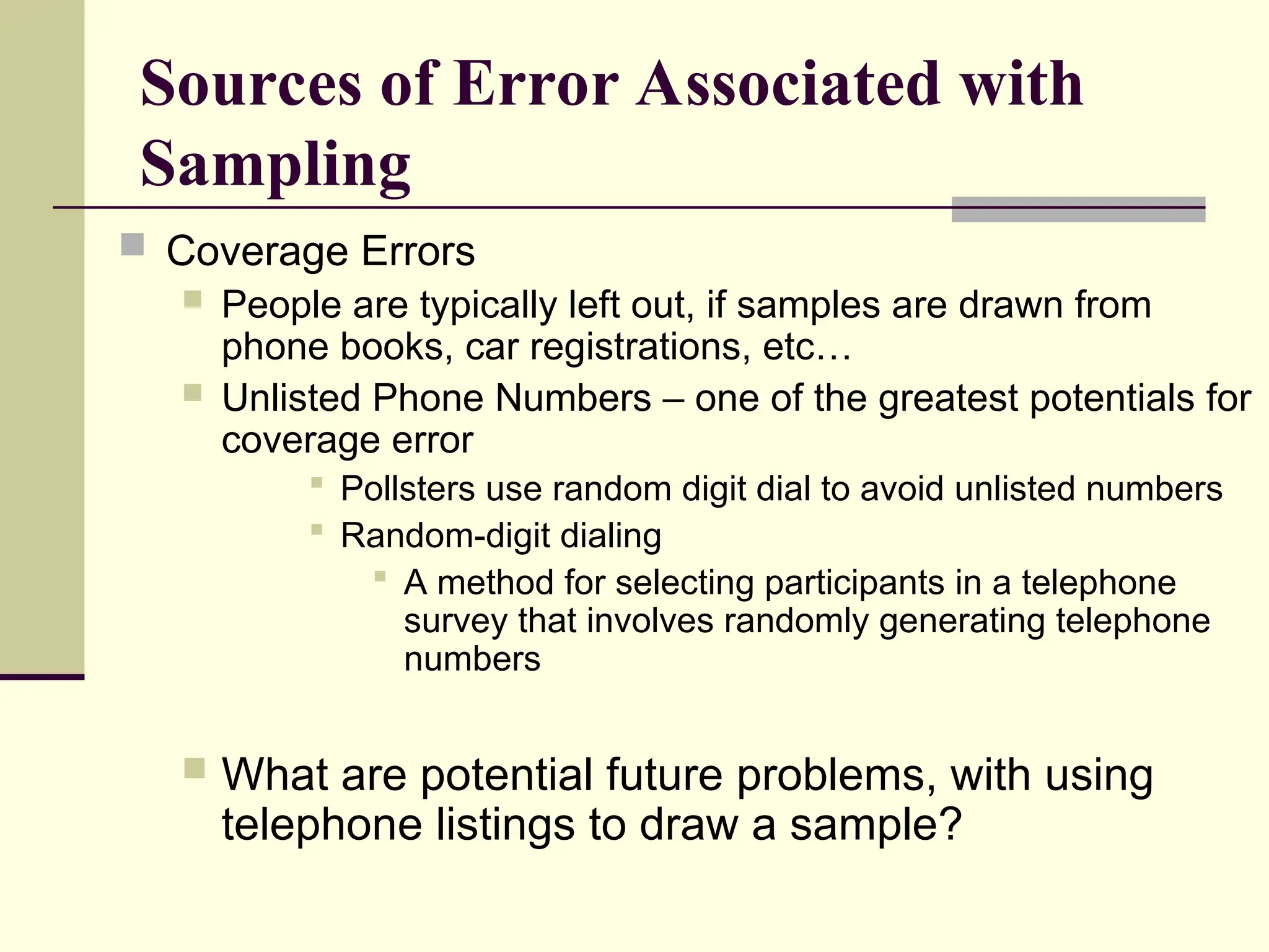 Sources of Error Associated with
Sampling
 Coverage Errors
 People are typically left out, if samples are drawn from
phone books, car registrations, etc…
 Unlisted Phone Numbers – one of the greatest potentials for
coverage error
 Pollsters use random digit dial to avoid unlisted numbers
 Random-digit dialing
 A method for selecting participants in a telephone
survey that involves randomly generating telephone
numbers
 What are potential future problems, with using
telephone listings to draw a sample?
 