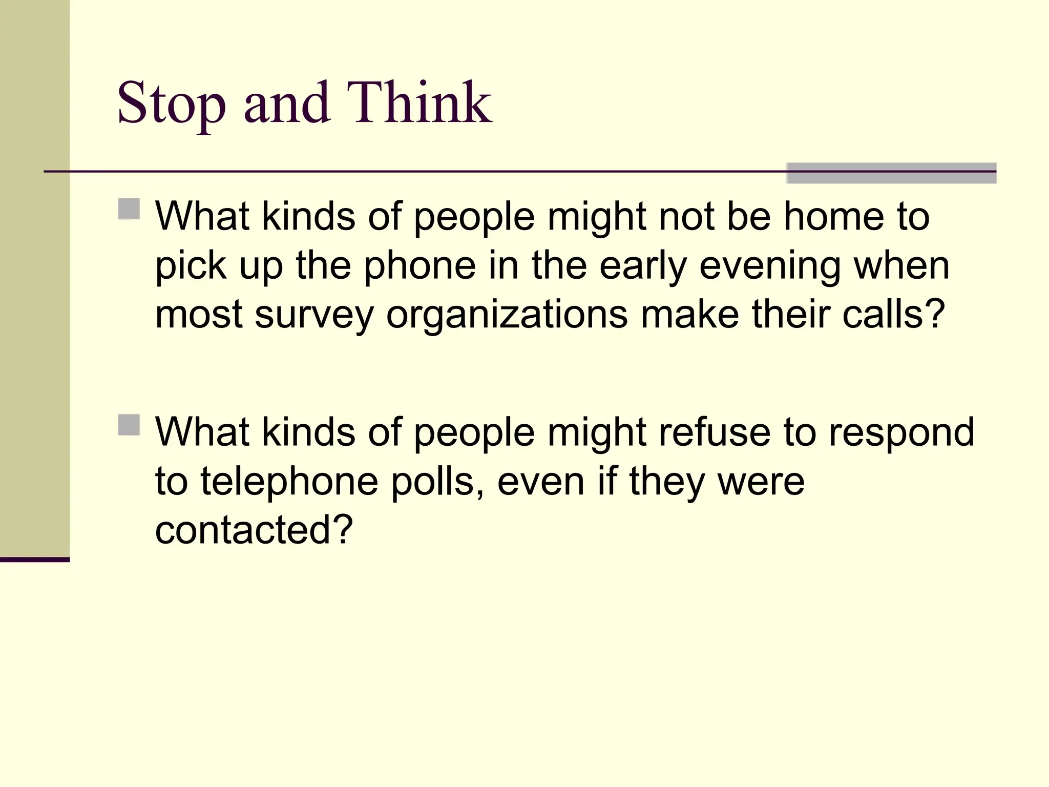 Stop and Think
 What kinds of people might not be home to
pick up the phone in the early evening when
most survey organizations make their calls?
 What kinds of people might refuse to respond
to telephone polls, even if they were
contacted?
 