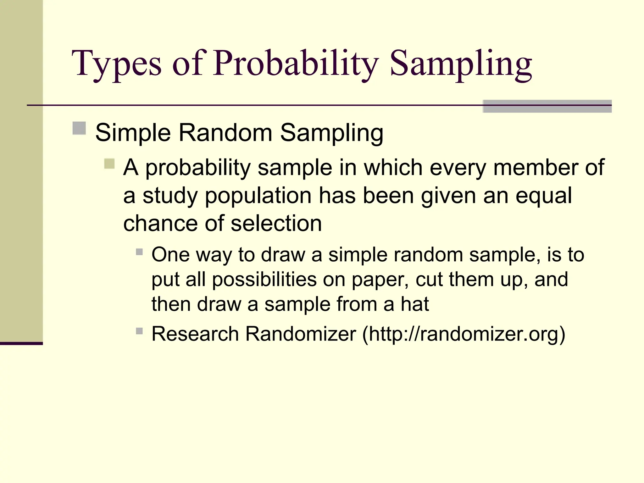 Types of Probability Sampling
 Simple Random Sampling
 A probability sample in which every member of
a study population has been given an equal
chance of selection
 One way to draw a simple random sample, is to
put all possibilities on paper, cut them up, and
then draw a sample from a hat
 Research Randomizer (http://randomizer.org)
 