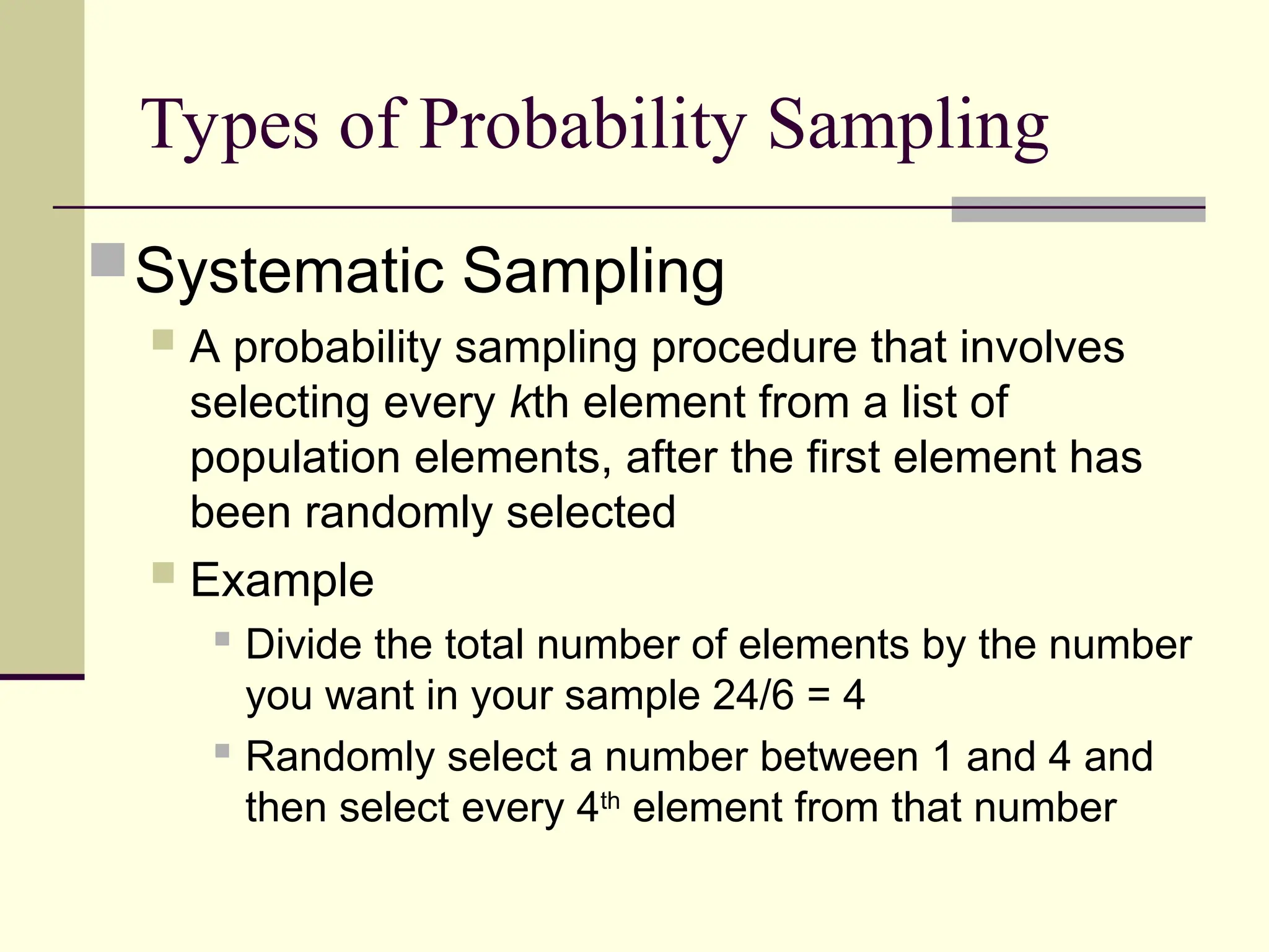 Types of Probability Sampling
Systematic Sampling
 A probability sampling procedure that involves
selecting every kth element from a list of
population elements, after the first element has
been randomly selected
 Example
 Divide the total number of elements by the number
you want in your sample 24/6 = 4
 Randomly select a number between 1 and 4 and
then select every 4th
element from that number
 