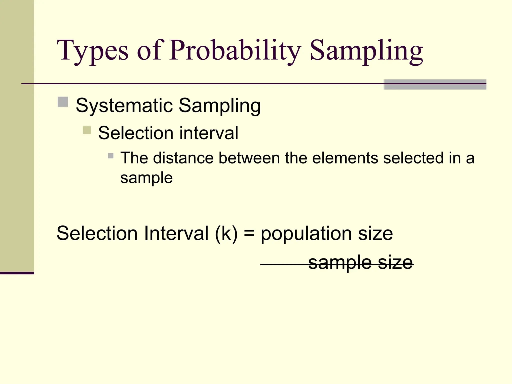 Types of Probability Sampling
 Systematic Sampling
 Selection interval
 The distance between the elements selected in a
sample
Selection Interval (k) = population size
sample size
 