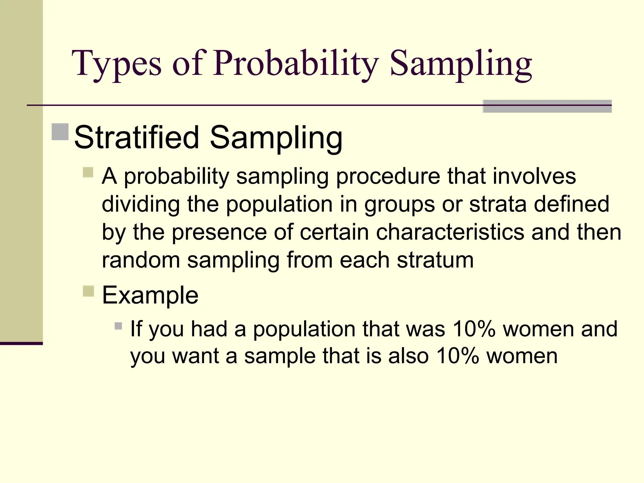 Types of Probability Sampling
Stratified Sampling
 A probability sampling procedure that involves
dividing the population in groups or strata defined
by the presence of certain characteristics and then
random sampling from each stratum
 Example
 If you had a population that was 10% women and
you want a sample that is also 10% women
 