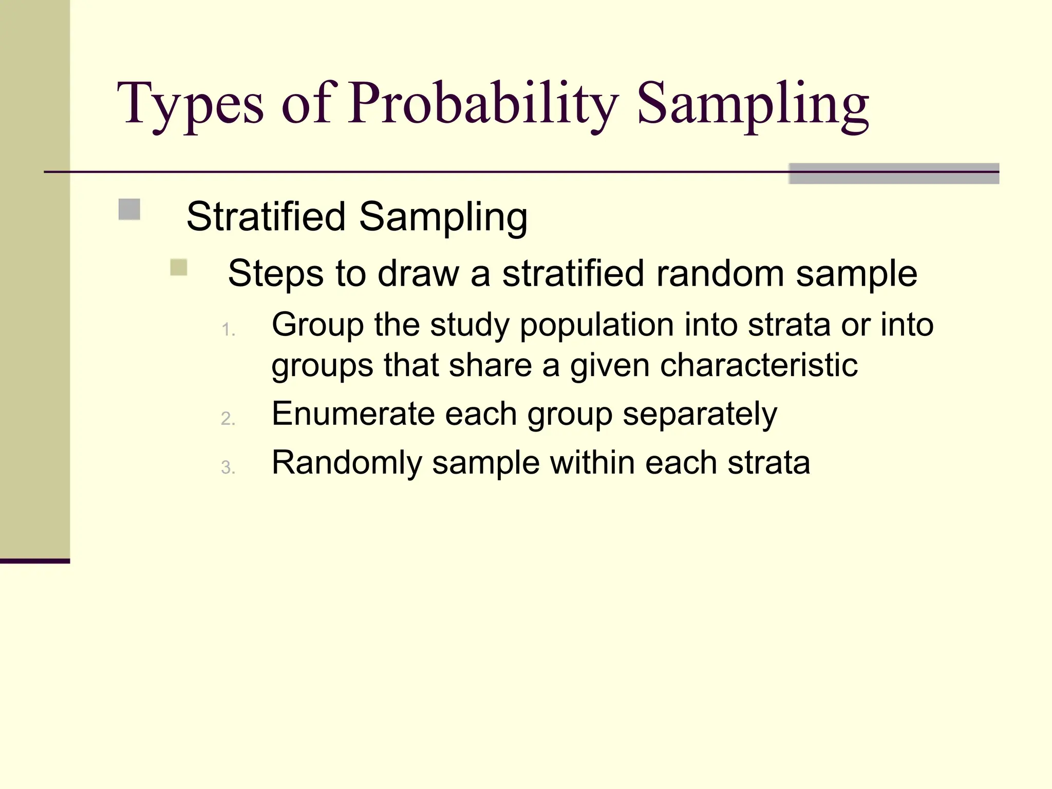 Types of Probability Sampling
 Stratified Sampling
 Steps to draw a stratified random sample
1. Group the study population into strata or into
groups that share a given characteristic
2. Enumerate each group separately
3. Randomly sample within each strata
 