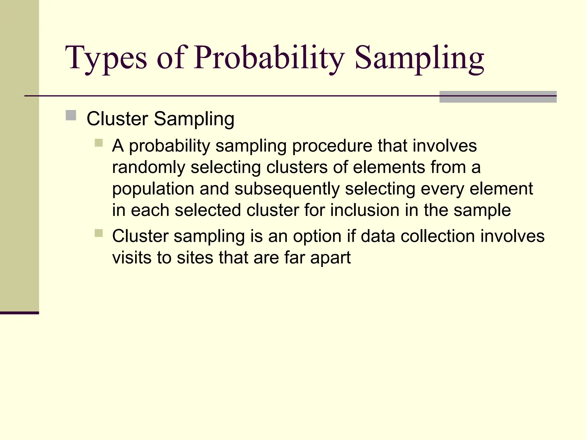 Types of Probability Sampling
 Cluster Sampling
 A probability sampling procedure that involves
randomly selecting clusters of elements from a
population and subsequently selecting every element
in each selected cluster for inclusion in the sample
 Cluster sampling is an option if data collection involves
visits to sites that are far apart
 