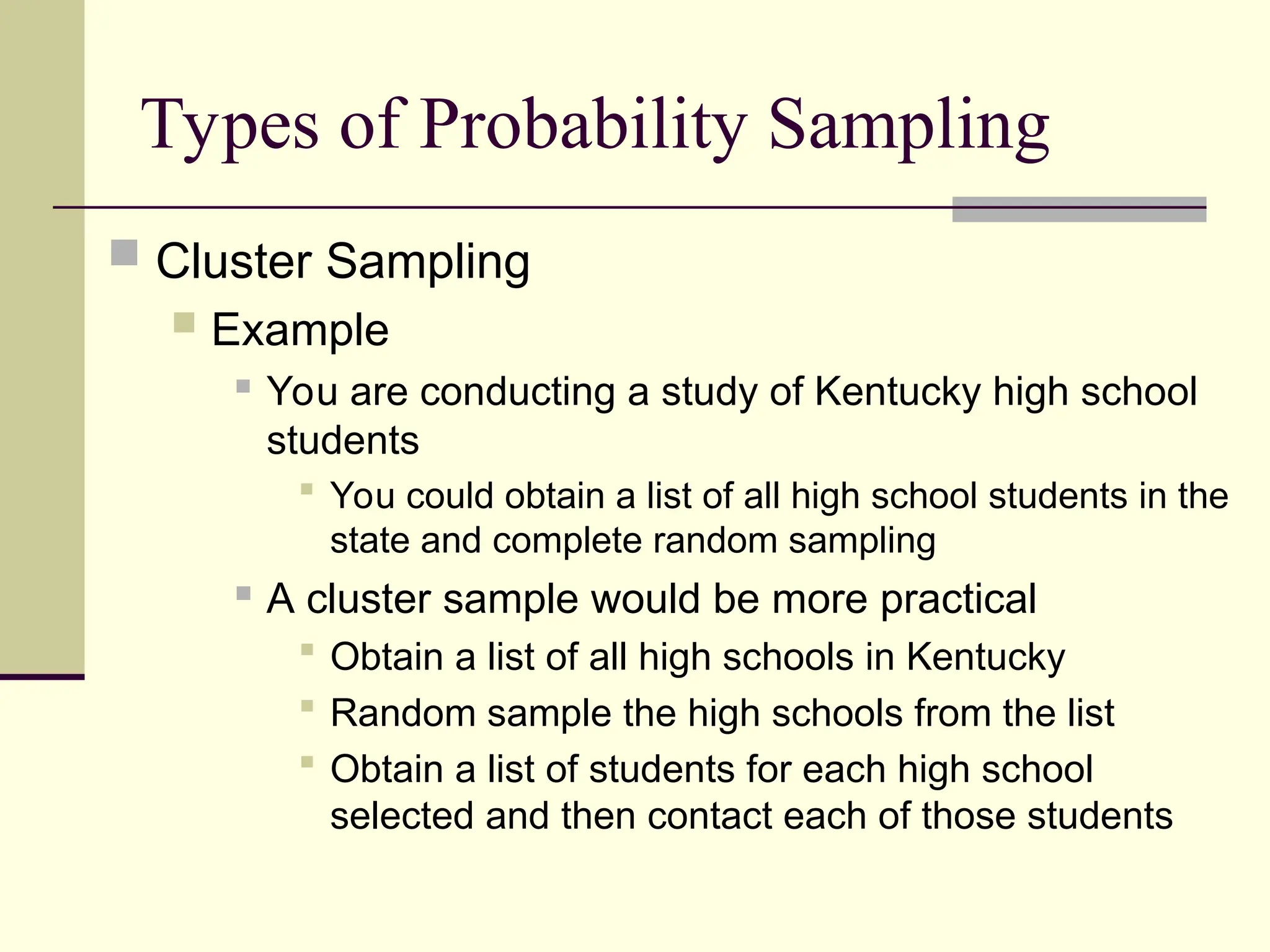 Types of Probability Sampling
 Cluster Sampling
 Example
 You are conducting a study of Kentucky high school
students
 You could obtain a list of all high school students in the
state and complete random sampling
 A cluster sample would be more practical
 Obtain a list of all high schools in Kentucky
 Random sample the high schools from the list
 Obtain a list of students for each high school
selected and then contact each of those students
 