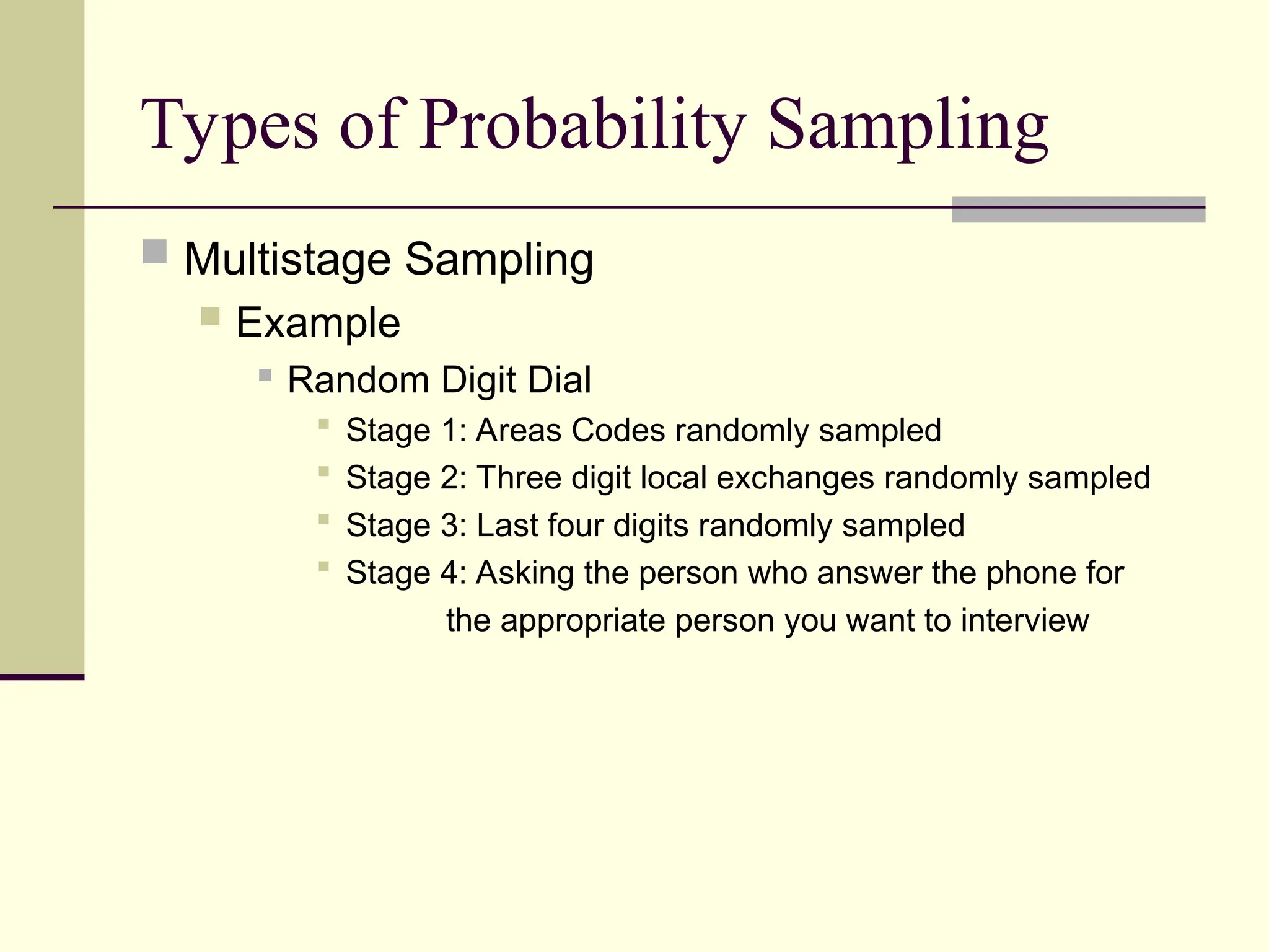 Types of Probability Sampling
 Multistage Sampling
 Example
 Random Digit Dial
 Stage 1: Areas Codes randomly sampled
 Stage 2: Three digit local exchanges randomly sampled
 Stage 3: Last four digits randomly sampled
 Stage 4: Asking the person who answer the phone for
the appropriate person you want to interview
 