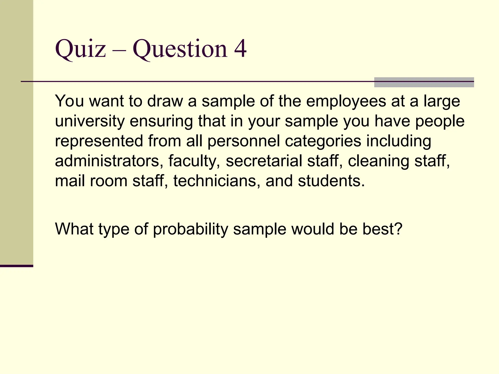 Quiz – Question 4
You want to draw a sample of the employees at a large
university ensuring that in your sample you have people
represented from all personnel categories including
administrators, faculty, secretarial staff, cleaning staff,
mail room staff, technicians, and students.
What type of probability sample would be best?
 