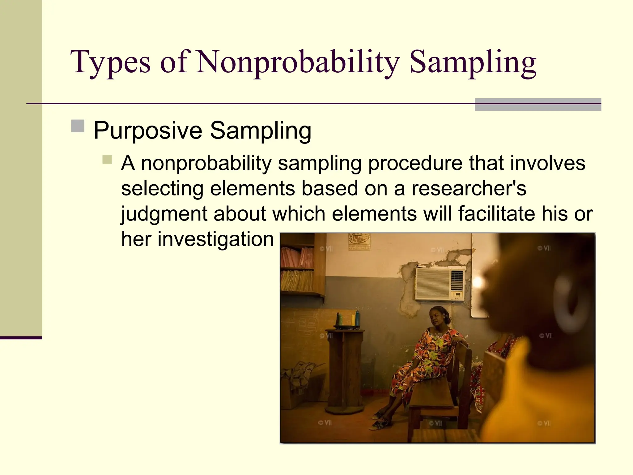 Types of Nonprobability Sampling
 Purposive Sampling
 A nonprobability sampling procedure that involves
selecting elements based on a researcher's
judgment about which elements will facilitate his or
her investigation
 
