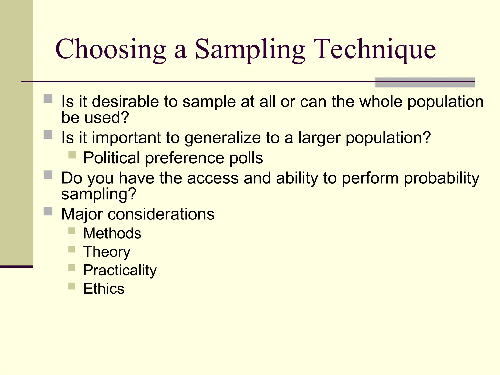 Choosing a Sampling Technique
 Is it desirable to sample at all or can the whole population
be used?
 Is it important to generalize to a larger population?
 Political preference polls
 Do you have the access and ability to perform probability
sampling?
 Major considerations
 Methods
 Theory
 Practicality
 Ethics
 