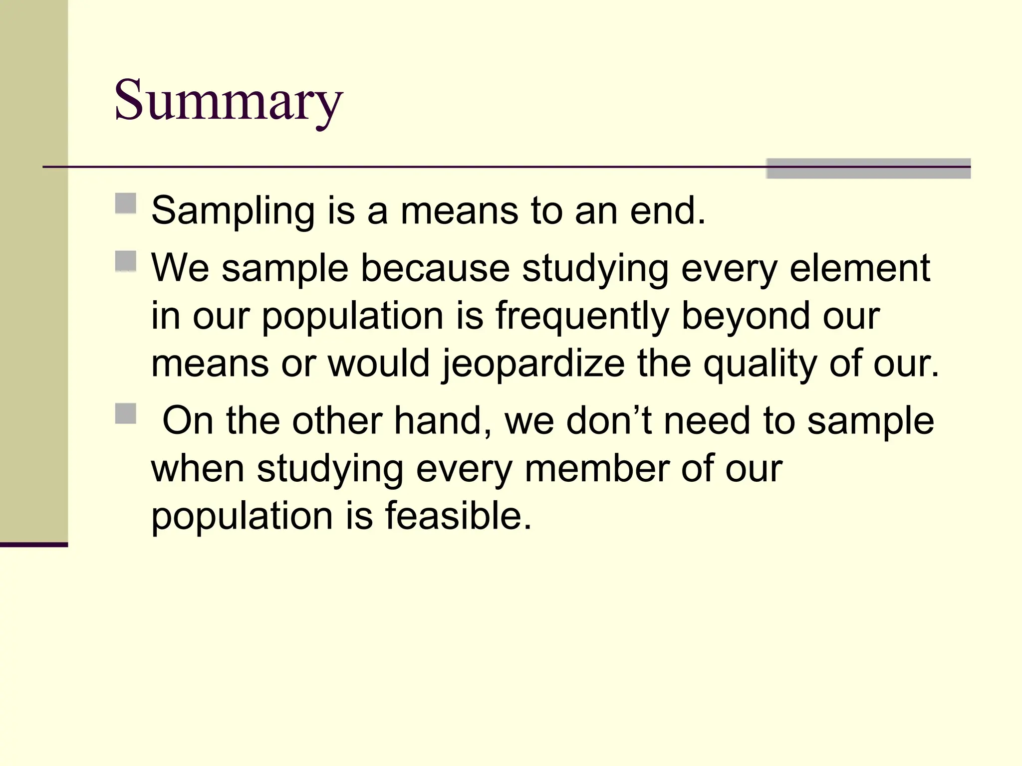 Summary
 Sampling is a means to an end.
 We sample because studying every element
in our population is frequently beyond our
means or would jeopardize the quality of our.
 On the other hand, we don’t need to sample
when studying every member of our
population is feasible.
 