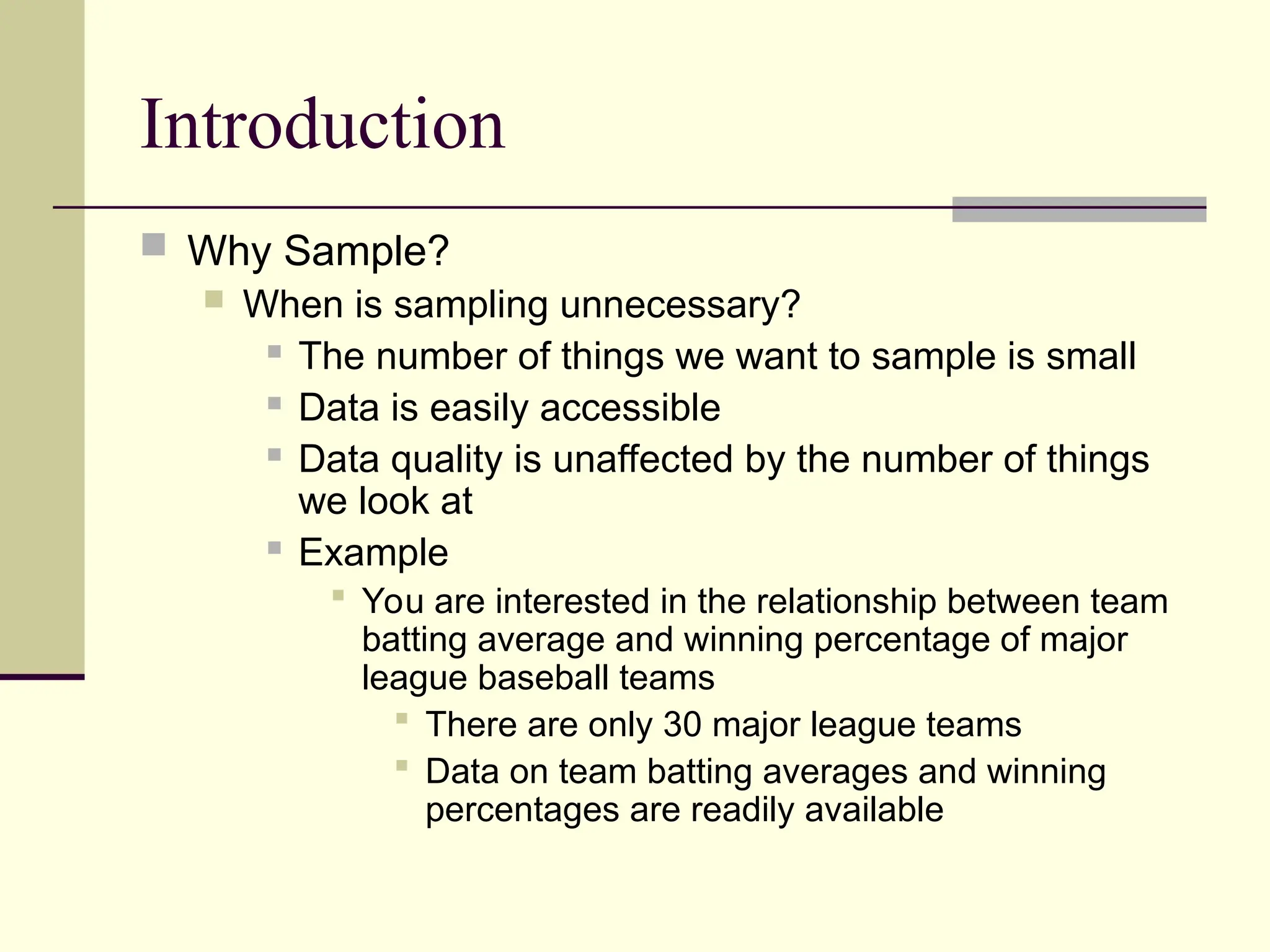 Introduction
 Why Sample?
 When is sampling unnecessary?
 The number of things we want to sample is small
 Data is easily accessible
 Data quality is unaffected by the number of things
we look at
 Example
 You are interested in the relationship between team
batting average and winning percentage of major
league baseball teams
 There are only 30 major league teams
 Data on team batting averages and winning
percentages are readily available
 