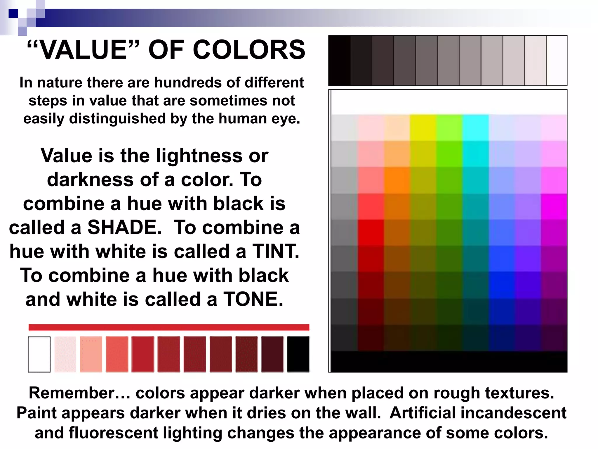 “VALUE” OF COLORS
In nature there are hundreds of different
steps in value that are sometimes not
easily distinguished by the human eye.
Value is the lightness or
darkness of a color. To
combine a hue with black is
called a SHADE. To combine a
hue with white is called a TINT.
To combine a hue with black
and white is called a TONE.
Remember… colors appear darker when placed on rough textures.
Paint appears darker when it dries on the wall. Artificial incandescent
and fluorescent lighting changes the appearance of some colors.
 
