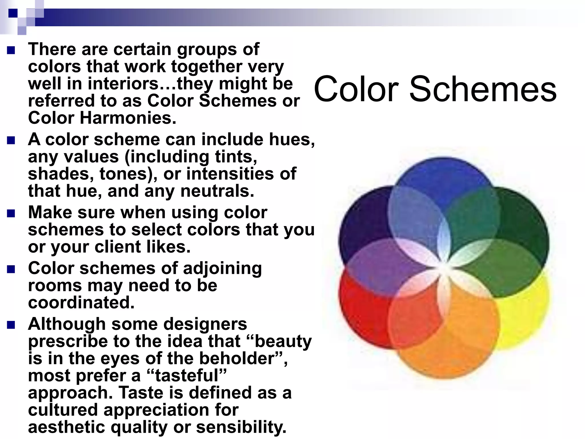 Color Schemes
 There are certain groups of
colors that work together very
well in interiors…they might be
referred to as Color Schemes or
Color Harmonies.
 A color scheme can include hues,
any values (including tints,
shades, tones), or intensities of
that hue, and any neutrals.
 Make sure when using color
schemes to select colors that you
or your client likes.
 Color schemes of adjoining
rooms may need to be
coordinated.
 Although some designers
prescribe to the idea that “beauty
is in the eyes of the beholder”,
most prefer a “tasteful”
approach. Taste is defined as a
cultured appreciation for
aesthetic quality or sensibility.
 