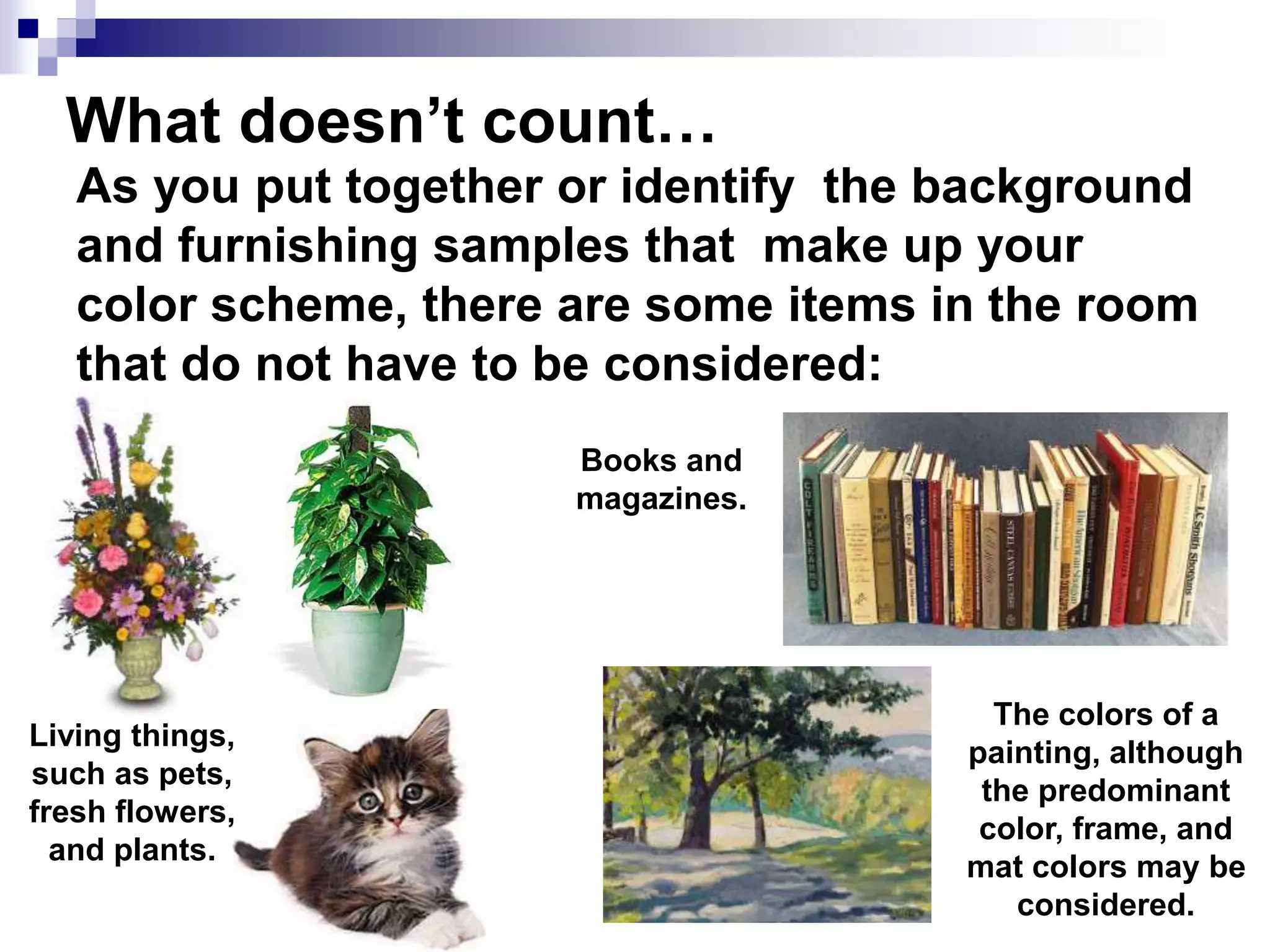 What doesn’t count…
As you put together or identify the background
and furnishing samples that make up your
color scheme, there are some items in the room
that do not have to be considered:
Living things,
such as pets,
fresh flowers,
and plants.
Books and
magazines.
The colors of a
painting, although
the predominant
color, frame, and
mat colors may be
considered.
 