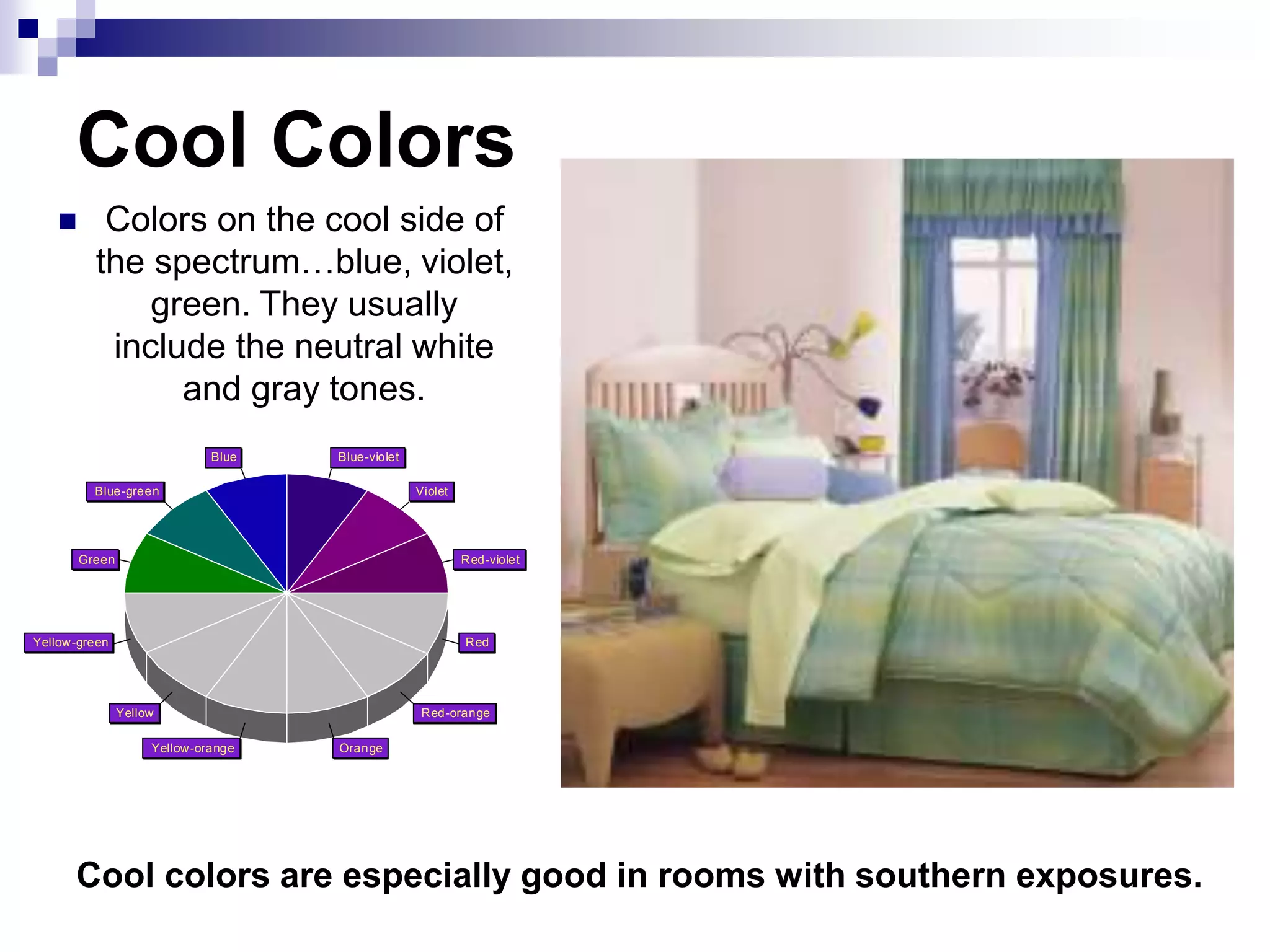 Cool Colors
 Colors on the cool side of
the spectrum…blue, violet,
green. They usually
include the neutral white
and gray tones.
Red-violet
Violet
Blue-violet
Blue
Blue-green
Green
Yellow-green
Yellow
Yellow-orange Orange
Red-orange
Red
Cool colors are especially good in rooms with southern exposures.
 