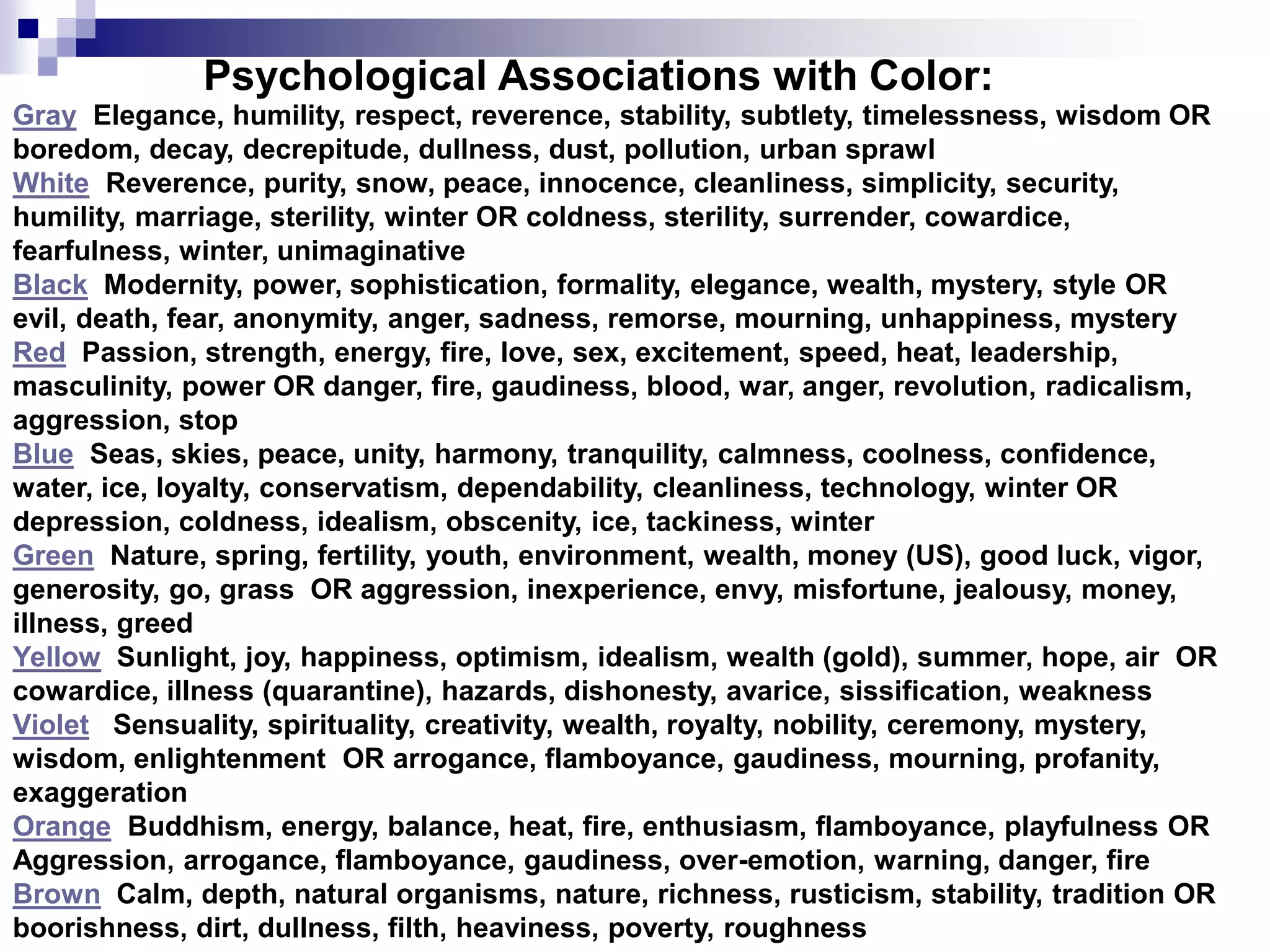 Psychological Associations with Color:
Gray Elegance, humility, respect, reverence, stability, subtlety, timelessness, wisdom OR
boredom, decay, decrepitude, dullness, dust, pollution, urban sprawl
White Reverence, purity, snow, peace, innocence, cleanliness, simplicity, security,
humility, marriage, sterility, winter OR coldness, sterility, surrender, cowardice,
fearfulness, winter, unimaginative
Black Modernity, power, sophistication, formality, elegance, wealth, mystery, style OR
evil, death, fear, anonymity, anger, sadness, remorse, mourning, unhappiness, mystery
Red Passion, strength, energy, fire, love, sex, excitement, speed, heat, leadership,
masculinity, power OR danger, fire, gaudiness, blood, war, anger, revolution, radicalism,
aggression, stop
Blue Seas, skies, peace, unity, harmony, tranquility, calmness, coolness, confidence,
water, ice, loyalty, conservatism, dependability, cleanliness, technology, winter OR
depression, coldness, idealism, obscenity, ice, tackiness, winter
Green Nature, spring, fertility, youth, environment, wealth, money (US), good luck, vigor,
generosity, go, grass OR aggression, inexperience, envy, misfortune, jealousy, money,
illness, greed
Yellow Sunlight, joy, happiness, optimism, idealism, wealth (gold), summer, hope, air OR
cowardice, illness (quarantine), hazards, dishonesty, avarice, sissification, weakness
Violet Sensuality, spirituality, creativity, wealth, royalty, nobility, ceremony, mystery,
wisdom, enlightenment OR arrogance, flamboyance, gaudiness, mourning, profanity,
exaggeration
Orange Buddhism, energy, balance, heat, fire, enthusiasm, flamboyance, playfulness OR
Aggression, arrogance, flamboyance, gaudiness, over-emotion, warning, danger, fire
Brown Calm, depth, natural organisms, nature, richness, rusticism, stability, tradition OR
boorishness, dirt, dullness, filth, heaviness, poverty, roughness
 