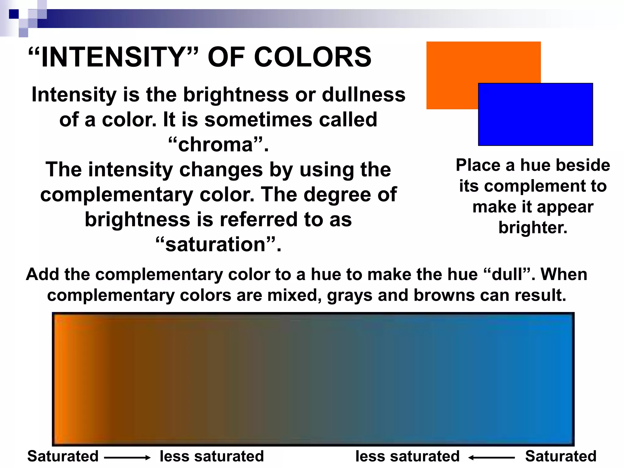 “INTENSITY” OF COLORS
Intensity is the brightness or dullness
of a color. It is sometimes called
“chroma”.
The intensity changes by using the
complementary color. The degree of
brightness is referred to as
“saturation”.
Place a hue beside
its complement to
make it appear
brighter.
Add the complementary color to a hue to make the hue “dull”. When
complementary colors are mixed, grays and browns can result.
Saturated less saturated less saturated Saturated
 