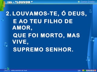 Cantor CristãoCantor Cristão
XIGREJA BATISTA DE TAUÁ
2. LOUVAMOS-TE, Ó DEUS,
E AO TEU FILHO DE
AMOR,
QUE FOI MORTO, MAS
VIVE,
SUPREMO SENHOR.
135 - “LOUVOR135 - “LOUVOR ””
3/8
 