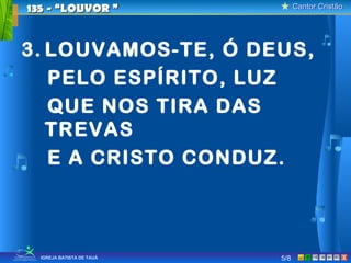 Cantor CristãoCantor Cristão
XIGREJA BATISTA DE TAUÁ
3. LOUVAMOS-TE, Ó DEUS,
PELO ESPÍRITO, LUZ
QUE NOS TIRA DAS
TREVAS
E A CRISTO CONDUZ.
135 - “LOUVOR135 - “LOUVOR ””
5/8
 