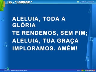 Cantor CristãoCantor Cristão
XIGREJA BATISTA DE TAUÁ
ALELUIA, TODA A
GLÓRIA
TE RENDEMOS, SEM FIM;
ALELUIA, TUA GRAÇA
IMPLORAMOS. AMÉM!
135 - “LOUVOR135 - “LOUVOR ””
6/8
 