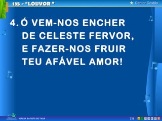 Cantor CristãoCantor Cristão
XIGREJA BATISTA DE TAUÁ
4. Ó VEM-NOS ENCHER
DE CELESTE FERVOR,
E FAZER-NOS FRUIR
TEU AFÁVEL AMOR!
135 - “LOUVOR135 - “LOUVOR ””
7/8
 