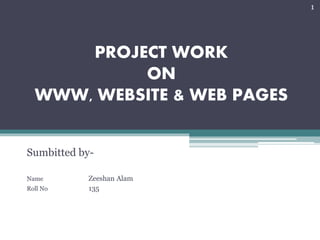PROJECT WORK
ON
WWW, WEBSITE & WEB PAGES
Sumbitted by-
Name Zeeshan Alam
Roll No 135
1
 