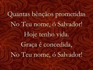 Quantas bênçãos prometidas
No Teu nome, ó Salvador!
Hoje tenho vida.
Graça é concedida,
No Teu nome, ó Salvador!
 