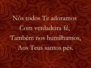 Nós todos Te adoramos
Com verdadeira fé,
Também nos humilhamos,
Aos Teus santos pés.
 