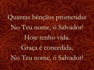 Quantas bênçãos prometidas
No Teu nome, ó Salvador!
Hoje tenho vida.
Graça é concedida,
No Teu nome, ó Salvador!
 